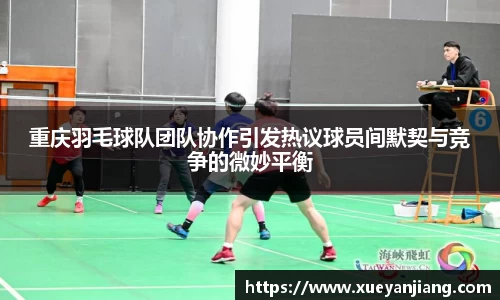 重庆羽毛球队团队协作引发热议球员间默契与竞争的微妙平衡